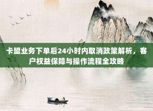卡盟业务下单后24小时内取消政策解析,客户权益保障与操作流程全攻略