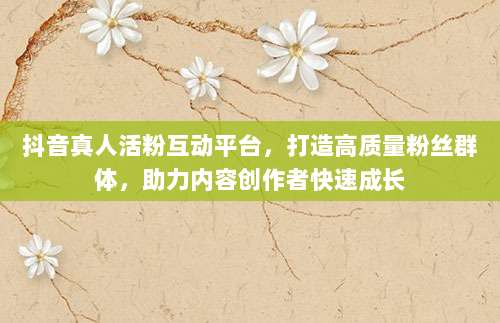 抖音真人活粉互动平台，打造高质量粉丝群体，助力内容创作者快速成长