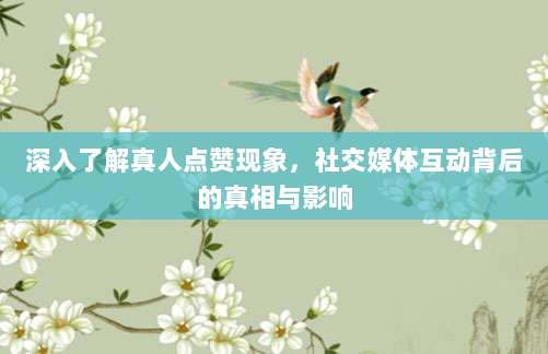 深入了解真人点赞现象，社交媒体互动背后的真相与影响