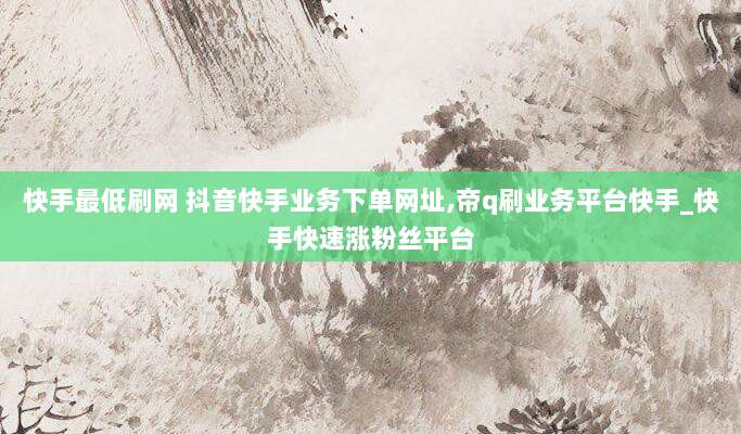 快手最低刷网 抖音快手业务下单网址,帝q刷业务平台快手_快手快速涨粉丝平台
