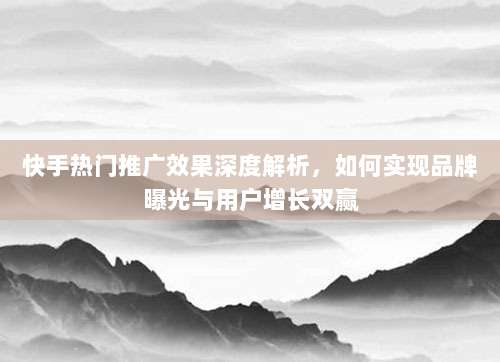 快手热门推广效果深度解析，如何实现品牌曝光与用户增长双赢
