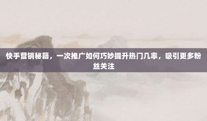快手营销秘籍，一次推广如何巧妙提升热门几率，吸引更多粉丝关注
