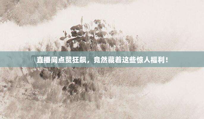 直播间点赞狂飙，竟然藏着这些惊人福利！