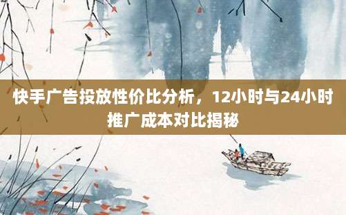 快手广告投放性价比分析，12小时与24小时推广成本对比揭秘