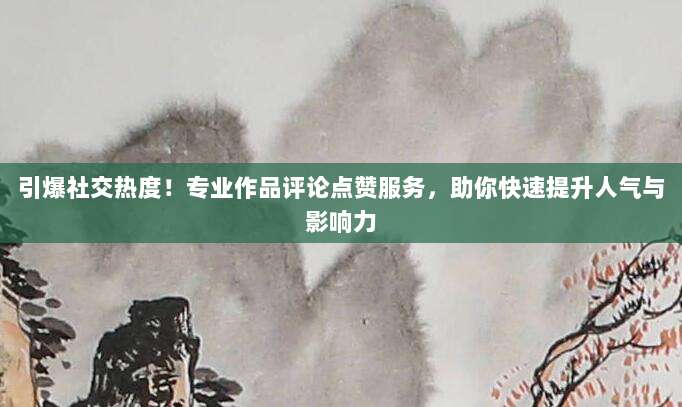 引爆社交热度！专业作品评论点赞服务，助你快速提升人气与影响力