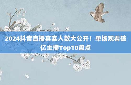 2024抖音直播真实人数大公开！单场观看破亿主播Top10盘点