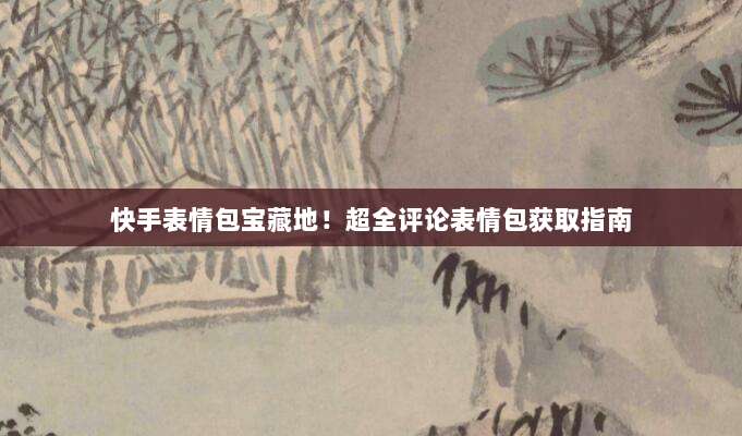 快手表情包宝藏地！超全评论表情包获取指南