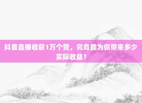 抖音直播收获1万个赞，究竟能为你带来多少实际收益？