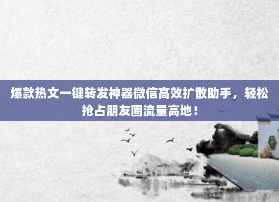 爆款热文一键转发神器微信高效扩散助手，轻松抢占朋友圈流量高地！