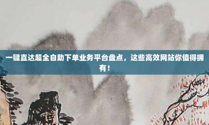 一键直达超全自助下单业务平台盘点，这些高效网站你值得拥有！