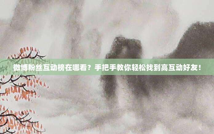 微博粉丝互动榜在哪看？手把手教你轻松找到高互动好友！
