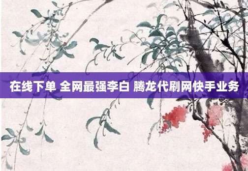 在线下单 全网最强李白 腾龙代刷网快手业务