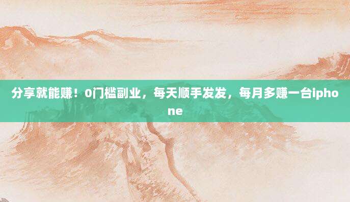 分享就能赚！0门槛副业，每天顺手发发，每月多赚一台iphone