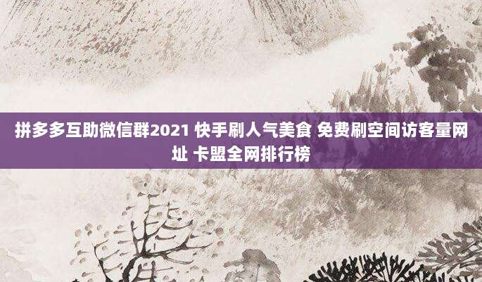 拼多多互助微信群2021 快手刷人气美食 免费刷空间访客量网址 卡盟全网排行榜