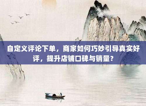 自定义评论下单，商家如何巧妙引导真实好评，提升店铺口碑与销量？
