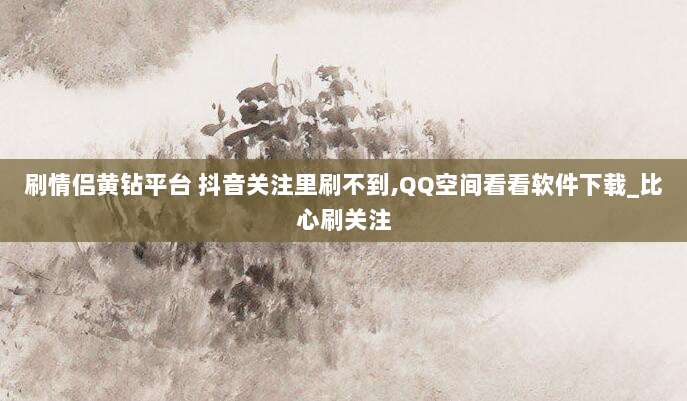 刷情侣黄钻平台 抖音关注里刷不到,QQ空间看看软件下载_比心刷关注