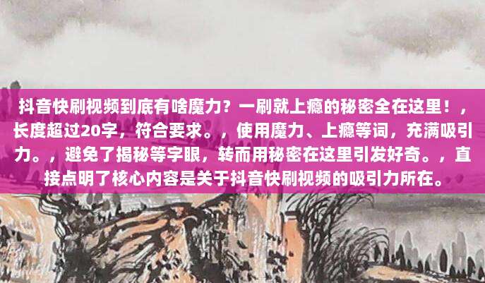 抖音快刷视频到底有啥魔力？一刷就上瘾的秘密全在这里！，长度超过20字，符合要求。，使用魔力、上瘾等词，充满吸引力。，避免了揭秘等字眼，转而用秘密在这里引发好奇。，直接点明了核心内容是关于抖音快刷视频的吸引力所在。
