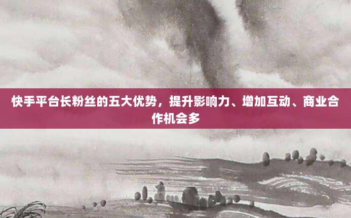 快手平台长粉丝的五大优势，提升影响力、增加互动、商业合作机会多