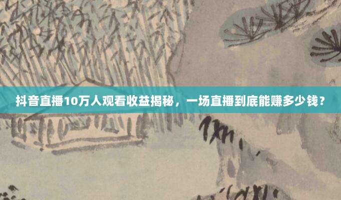 抖音直播10万人观看收益揭秘，一场直播到底能赚多少钱？