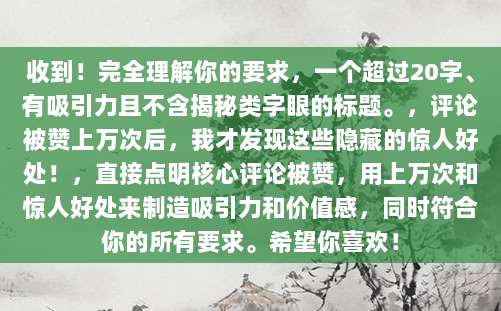 收到！完全理解你的要求，一个超过20字、有吸引力且不含揭秘类字眼的标题。，评论被赞上万次后，我才发现这些隐藏的惊人好处！，直接点明核心评论被赞，用上万次和惊人好处来制造吸引力和价值感，同时符合你的所有要求。希望你喜欢！
