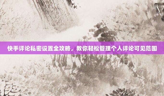 快手评论私密设置全攻略，教你轻松管理个人评论可见范围
