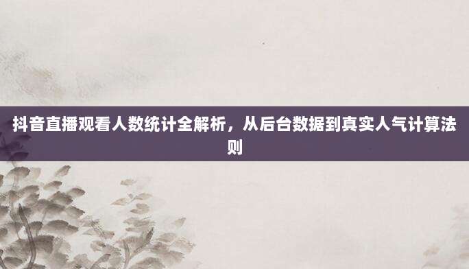 抖音直播观看人数统计全解析，从后台数据到真实人气计算法则