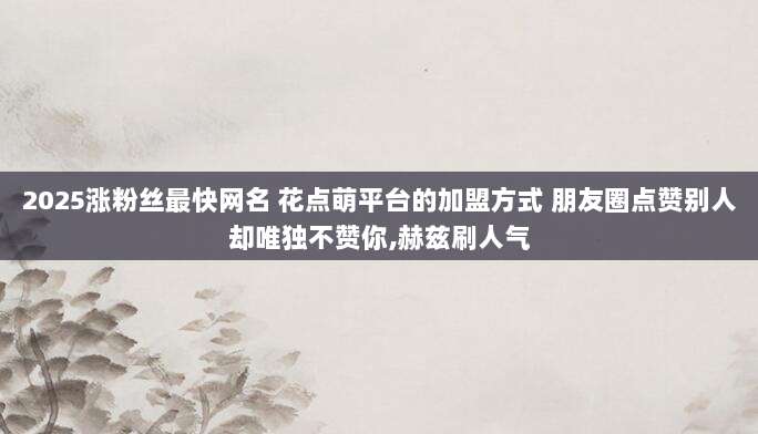 2025涨粉丝最快网名 花点萌平台的加盟方式 朋友圈点赞别人却唯独不赞你,赫兹刷人气