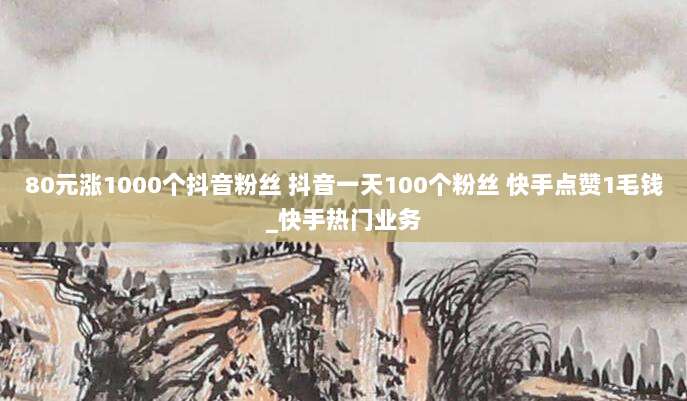 80元涨1000个抖音粉丝 抖音一天100个粉丝 快手点赞1毛钱_快手热门业务