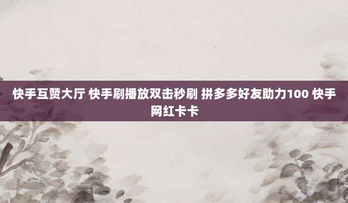 快手互赞大厅 快手刷播放双击秒刷 拼多多好友助力100 快手网红卡卡
