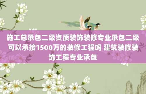 施工总承包二级资质装饰装修专业承包二级可以承接1500万的装修工程吗 建筑装修装饰工程专业承包